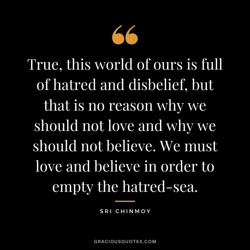 True, this world of ours is full of hatred and disbelief, but that is no reason why we should not love and why we should not believe. We must love and believe in order to empty the hatred-sea.