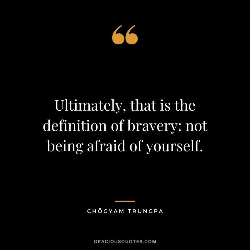 Ultimately, that is the definition of bravery not being afraid of yourself.