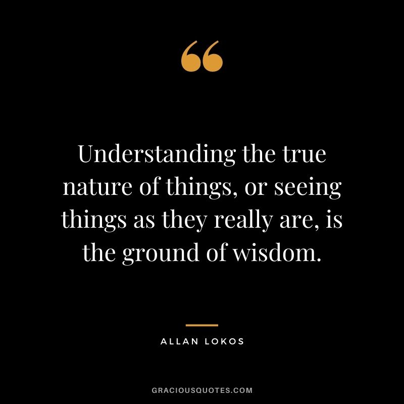 Understanding the true nature of things, or seeing things as they really are, is the ground of wisdom.