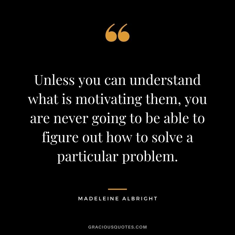 Unless you can understand what is motivating them, you are never going to be able to figure out how to solve a particular problem.