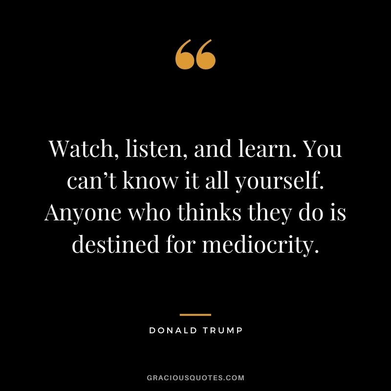 Watch, listen, and learn. You can’t know it all yourself. Anyone who thinks they do is destined for mediocrity.