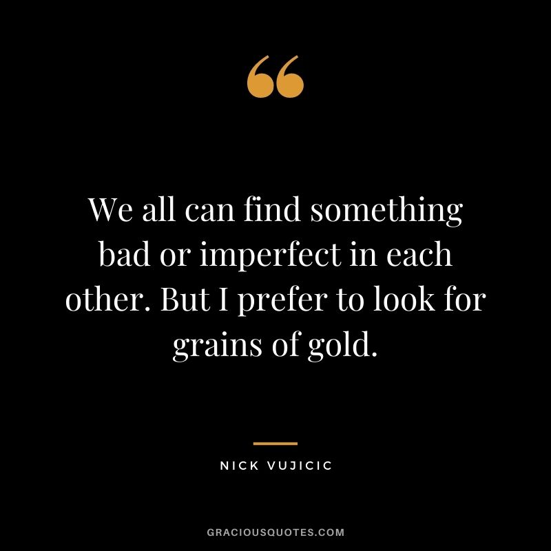 We all can find something bad or imperfect in each other. But I prefer to look for grains of gold.