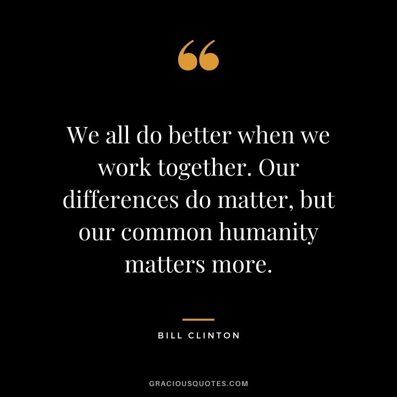 We all do better when we work together. Our differences do matter, but our common humanity matters more.