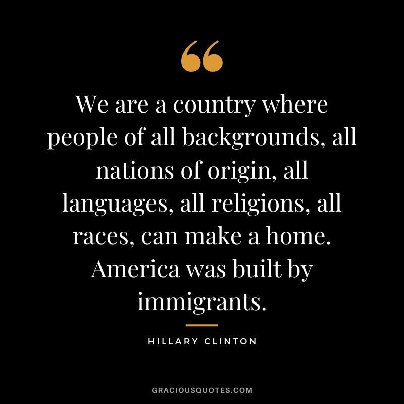 We are a country where people of all backgrounds, all nations of origin, all languages, all religions, all races, can make a home. America was built by immigrants.