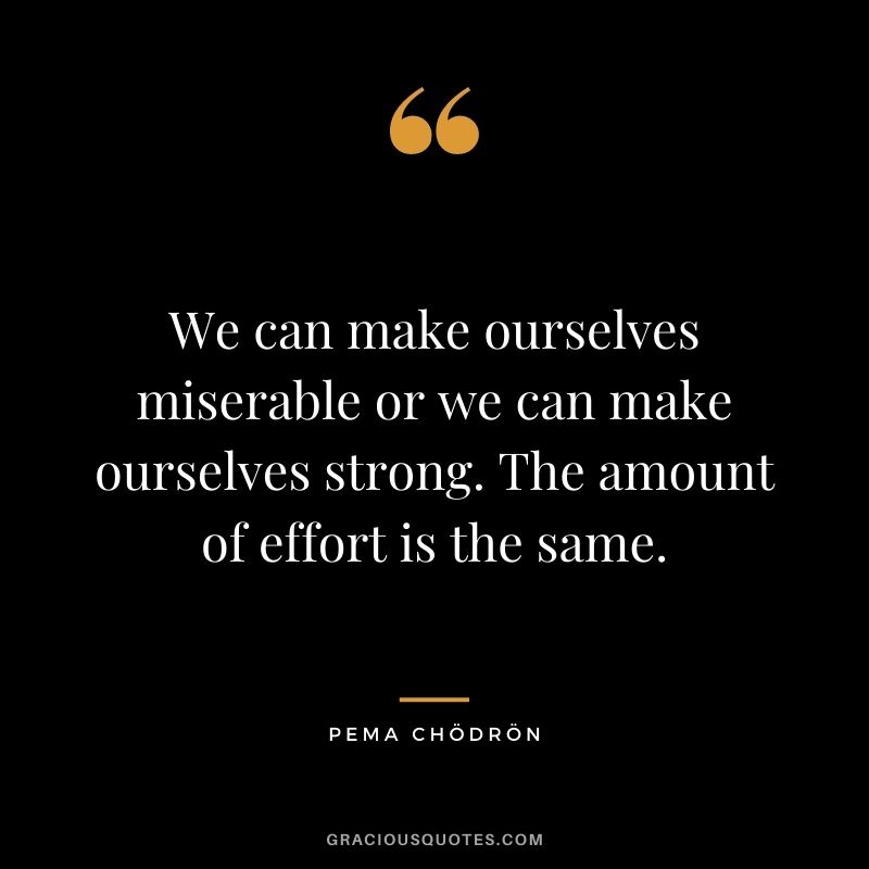We can make ourselves miserable or we can make ourselves strong. The amount of effort is the same.