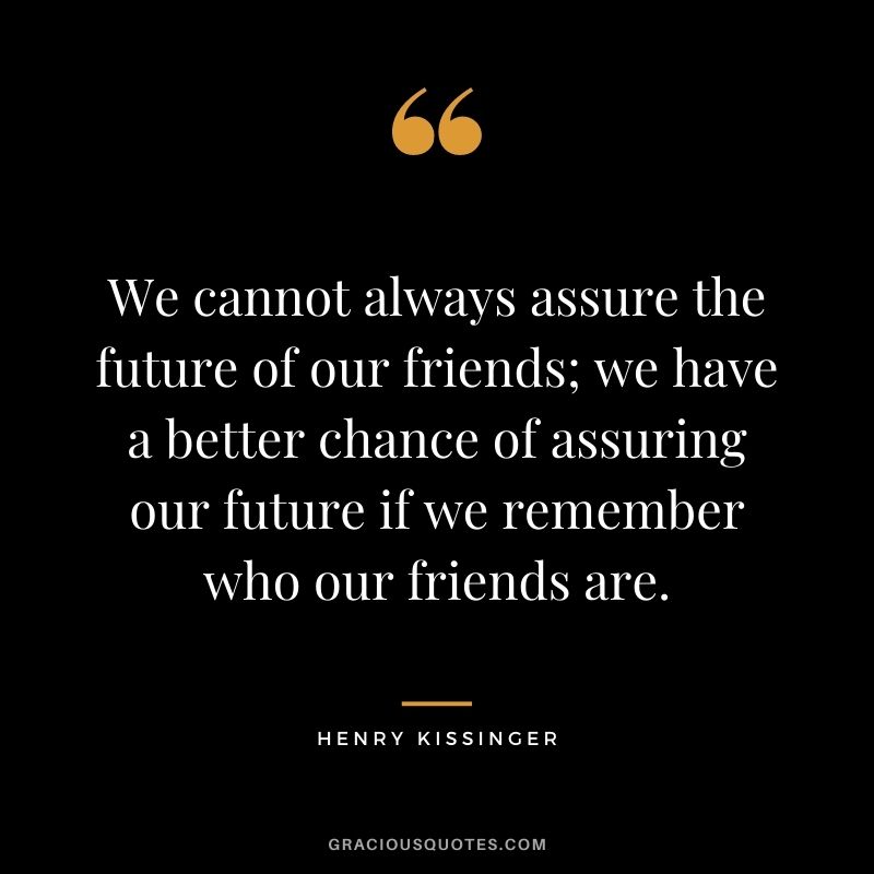 We cannot always assure the future of our friends; we have a better chance of assuring our future if we remember who our friends are.