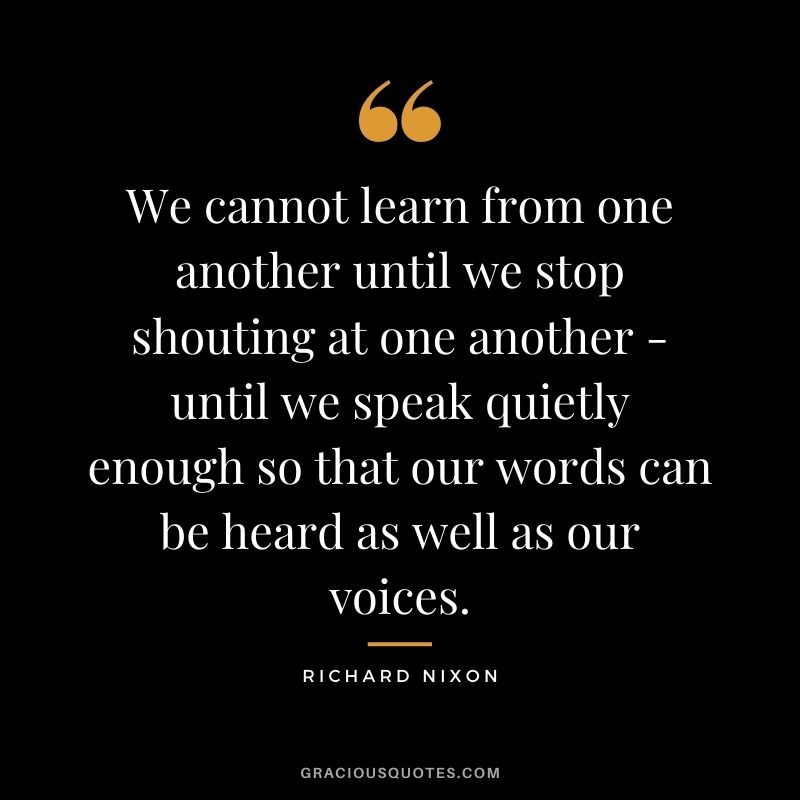 We cannot learn from one another until we stop shouting at one another - until we speak quietly enough so that our words can be heard as well as our voices.