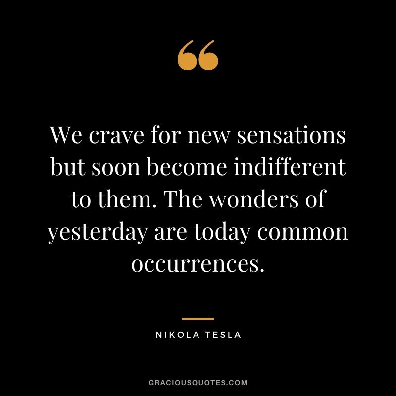We crave for new sensations but soon become indifferent to them. The wonders of yesterday are today common occurrences.