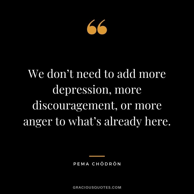 We don’t need to add more depression, more discouragement, or more anger to what’s already here.