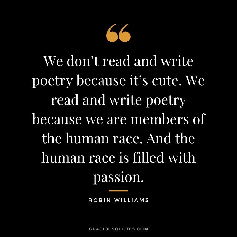 We don’t read and write poetry because it’s cute. We read and write poetry because we are members of the human race. And the human race is filled with passion.