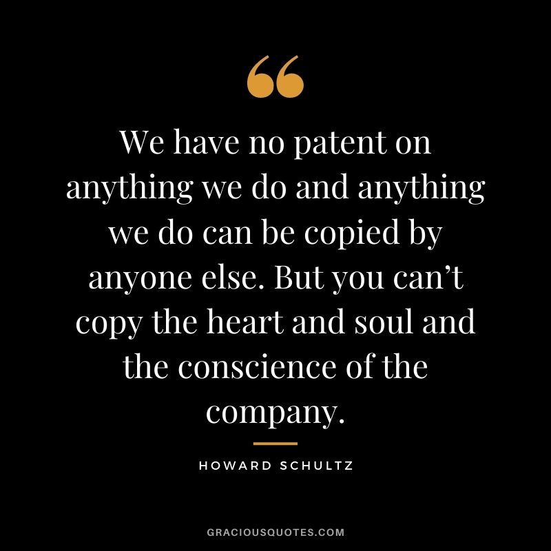 We have no patent on anything we do and anything we do can be copied by anyone else. But you can’t copy the heart and soul and the conscience of the company.