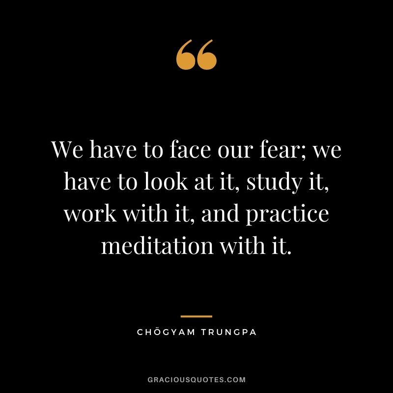 We have to face our fear; we have to look at it, study it, work with it, and practice meditation with it.