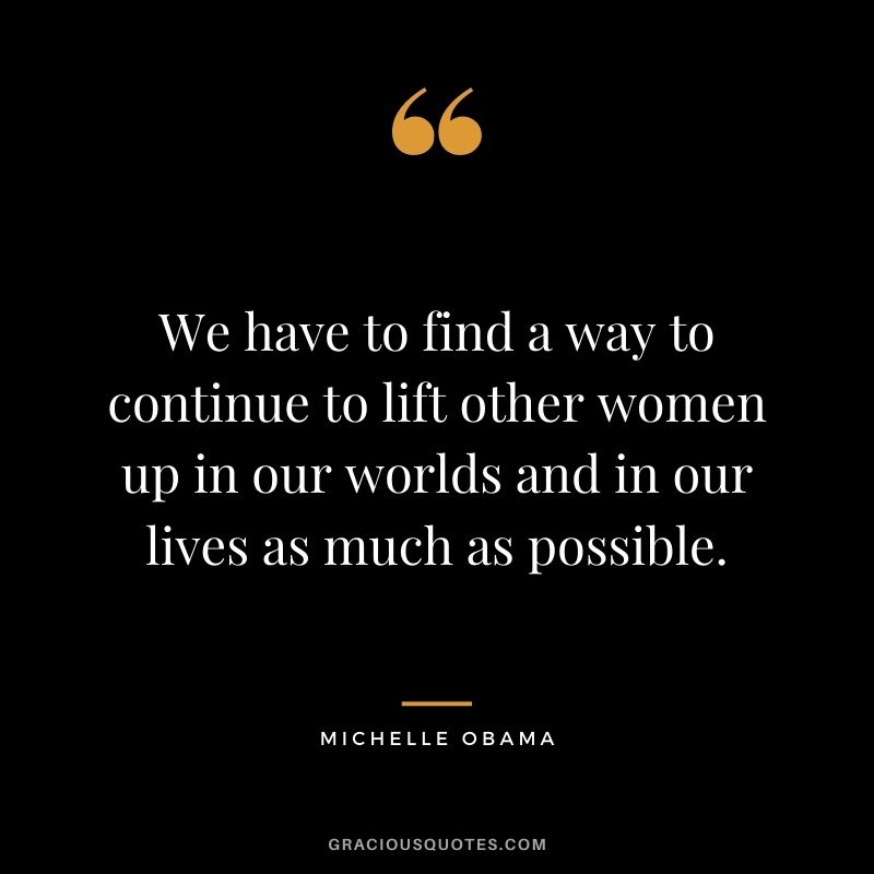 We have to find a way to continue to lift other women up in our worlds and in our lives as much as possible.