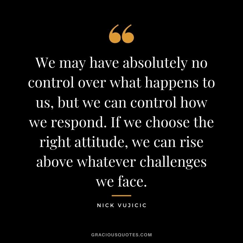 We may have absolutely no control over what happens to us, but we can control how we respond. If we choose the right attitude, we can rise above whatever challenges we face.