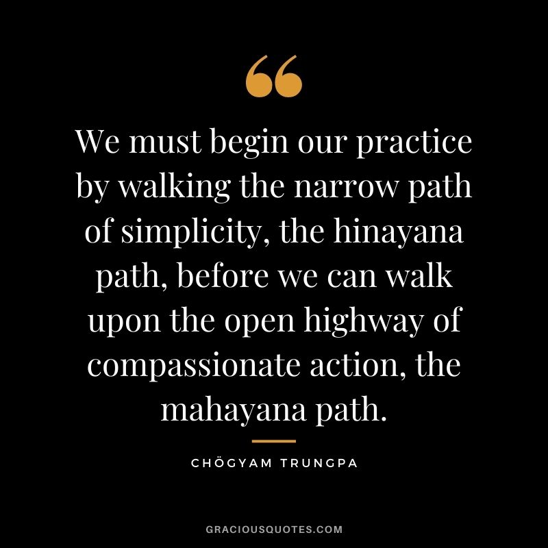 We must begin our practice by walking the narrow path of simplicity, the hinayana path, before we can walk upon the open highway of compassionate action, the mahayana path.