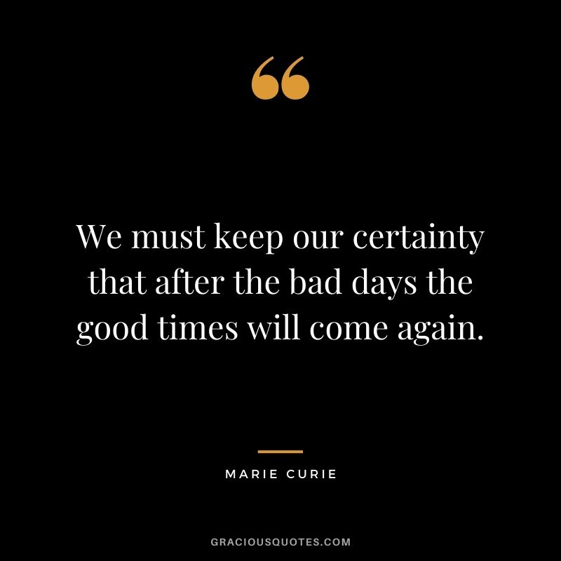 We must keep our certainty that after the bad days the good times will come again.