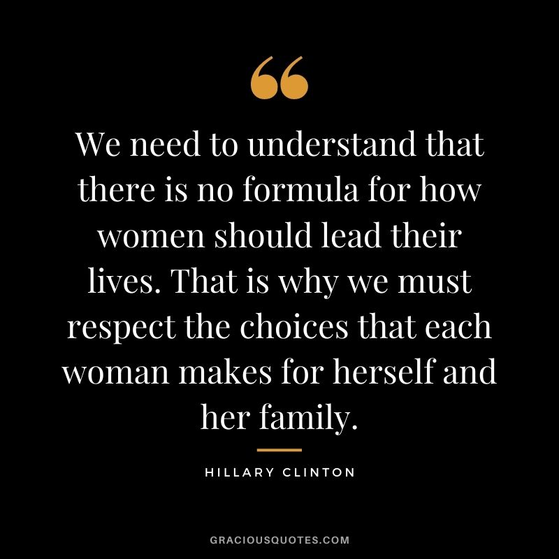 We need to understand that there is no formula for how women should lead their lives. That is why we must respect the choices that each woman makes for herself and her family.