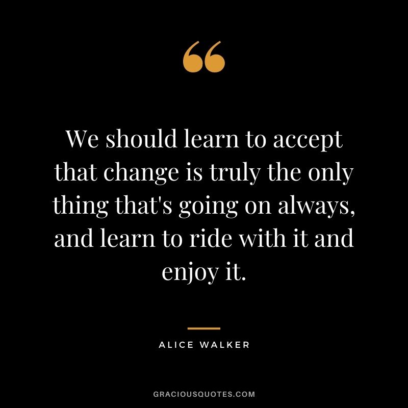 We should learn to accept that change is truly the only thing that's going on always, and learn to ride with it and enjoy it.