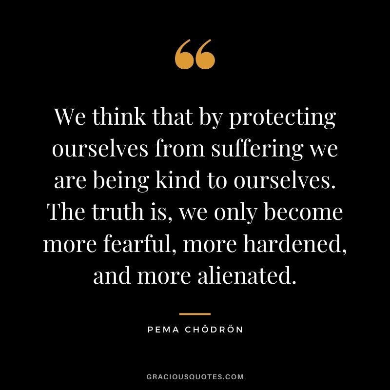 We think that by protecting ourselves from suffering we are being kind to ourselves. The truth is, we only become more fearful, more hardened, and more alienated.