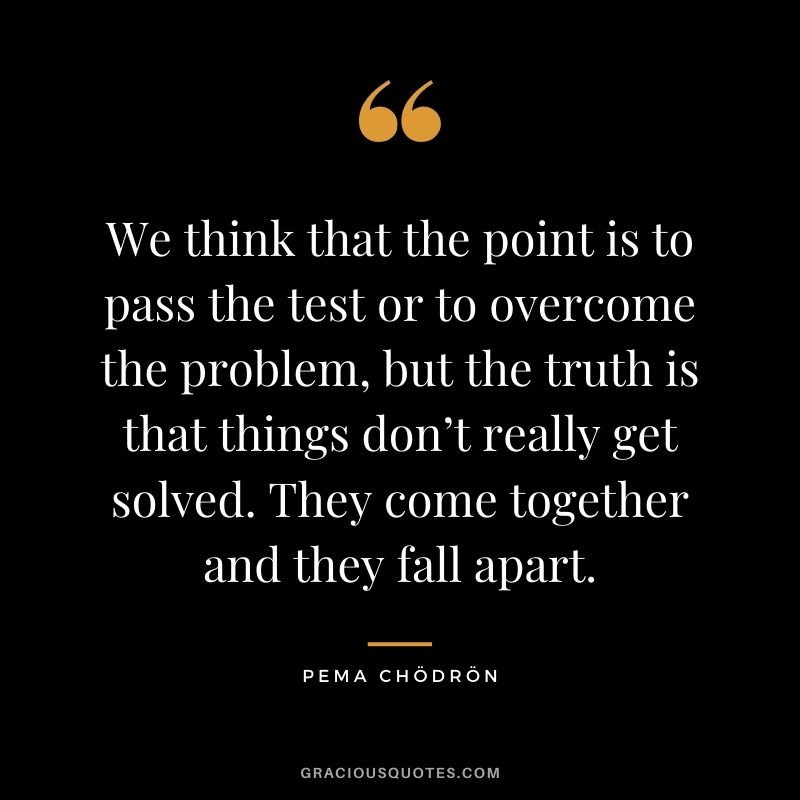 We think that the point is to pass the test or to overcome the problem, but the truth is that things don’t really get solved. They come together and they fall apart.