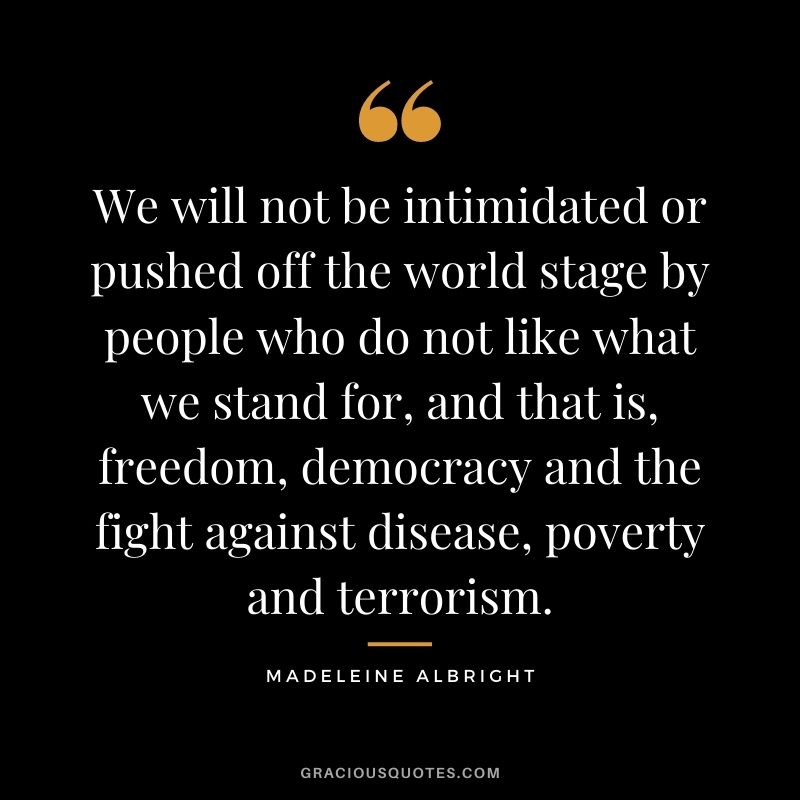 We will not be intimidated or pushed off the world stage by people who do not like what we stand for, and that is, freedom, democracy and the fight against disease, poverty and terrorism.