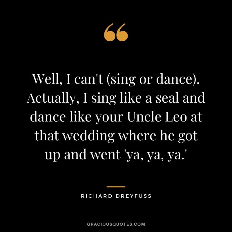Well, I can't (sing or dance). Actually, I sing like a seal and dance like your Uncle Leo at that wedding where he got up and went 'ya, ya, ya.'
