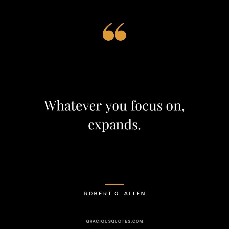 Whatever you focus on, expands.