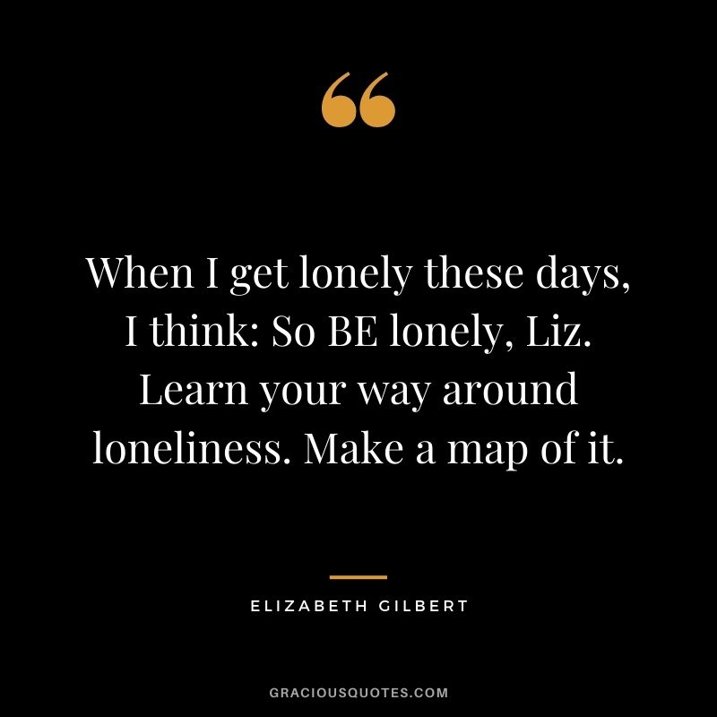 When I get lonely these days, I think So BE lonely, Liz. Learn your way around loneliness. Make a map of it.