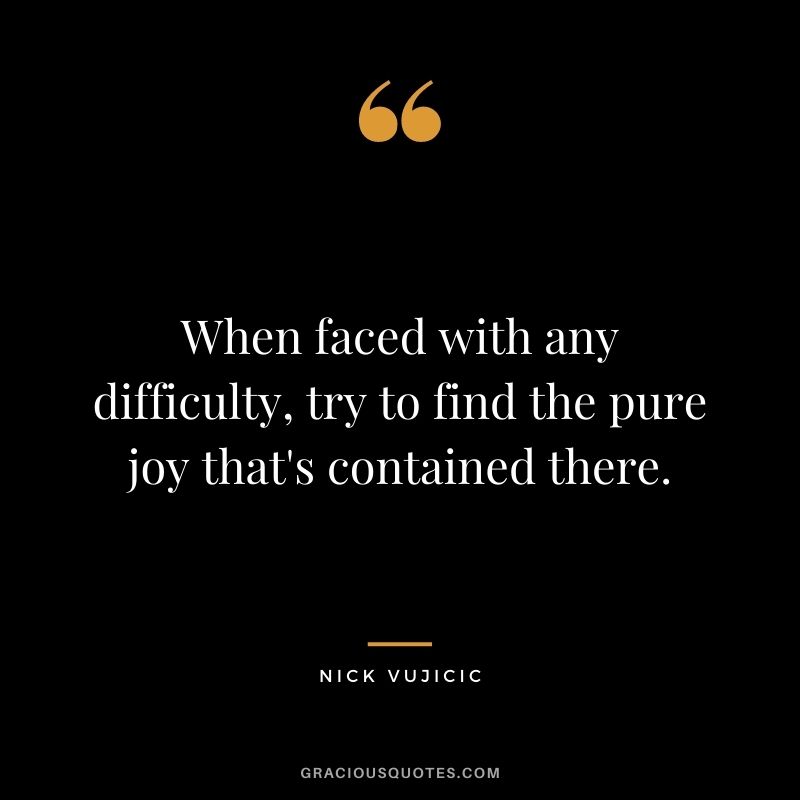 When faced with any difficulty, try to find the pure joy that's contained there.