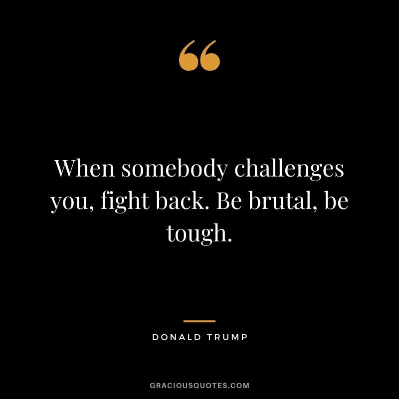 When somebody challenges you, fight back. Be brutal, be tough.