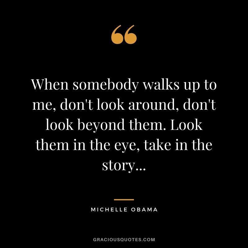 When somebody walks up to me, don't look around, don't look beyond them. Look them in the eye, take in the story...