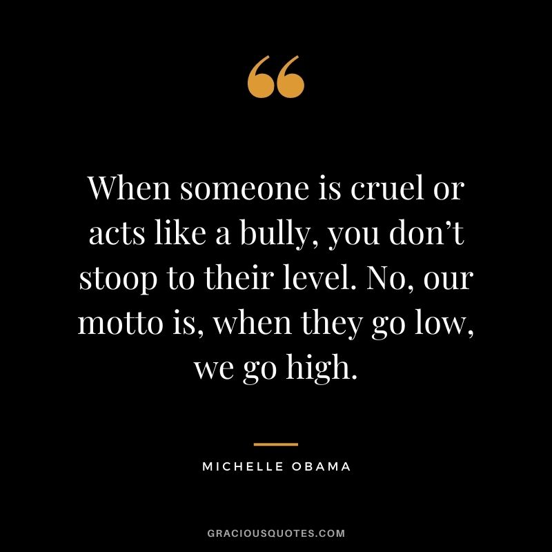 When someone is cruel or acts like a bully, you don’t stoop to their level. No, our motto is, when they go low, we go high.