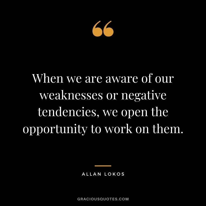 When we are aware of our weaknesses or negative tendencies, we open the opportunity to work on them.