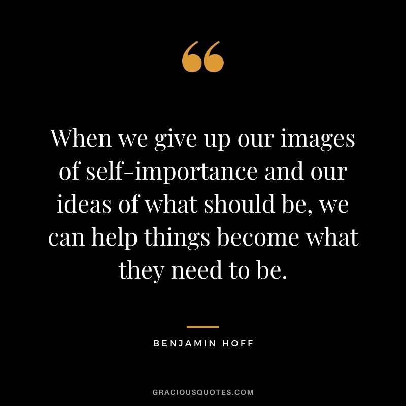 When we give up our images of self-importance and our ideas of what should be, we can help things become what they need to be.