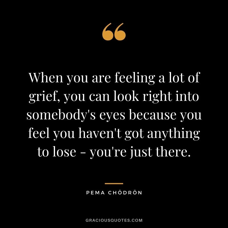 When you are feeling a lot of grief, you can look right into somebody's eyes because you feel you haven't got anything to lose -- you're just there.