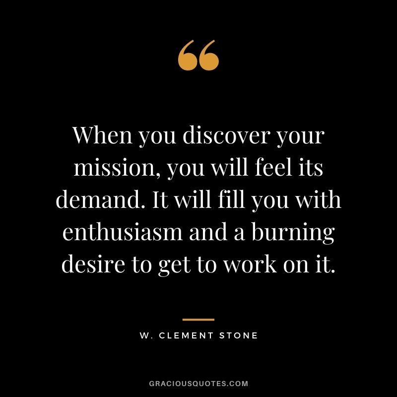 When you discover your mission, you will feel its demand. It will fill you with enthusiasm and a burning desire to get to work on it.