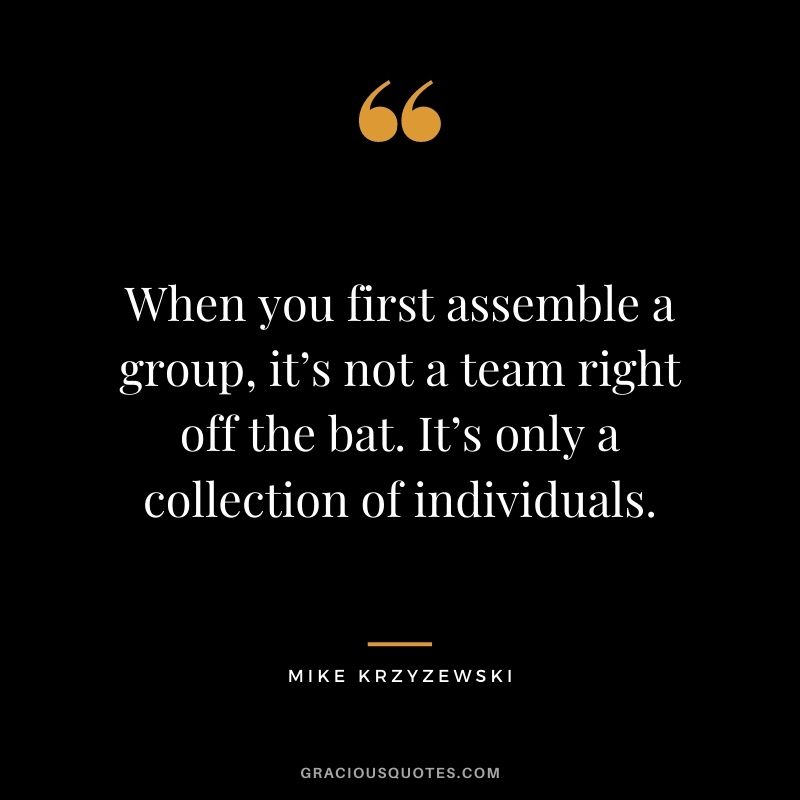 When you first assemble a group, it’s not a team right off the bat. It’s only a collection of individuals.