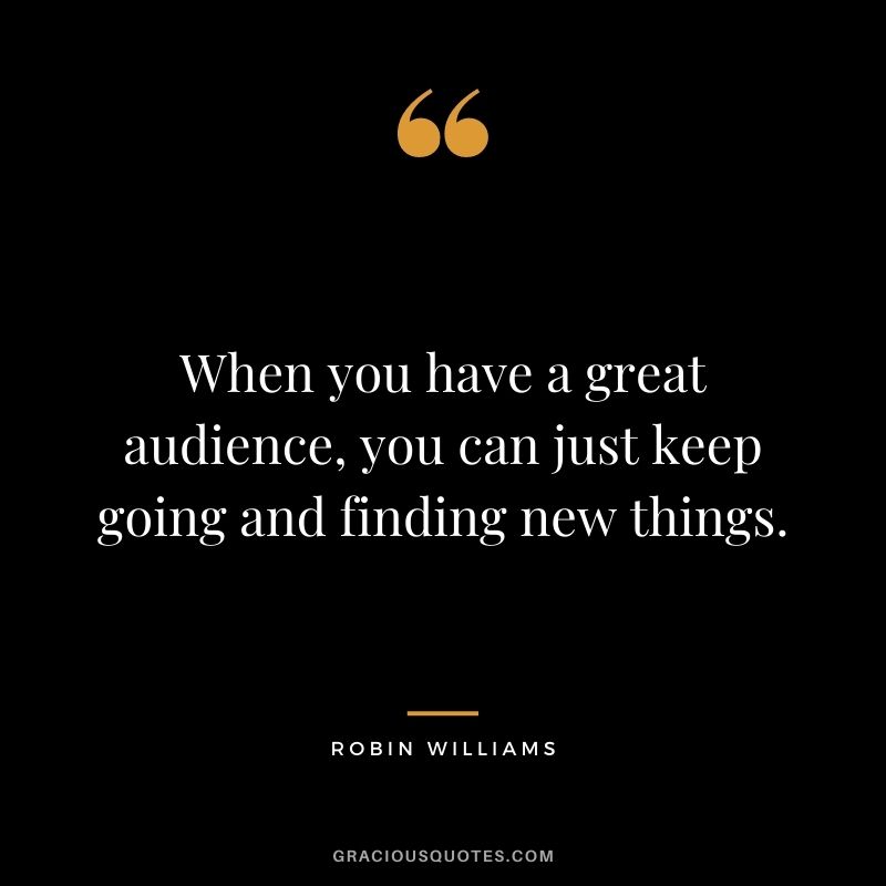 When you have a great audience, you can just keep going and finding new things.