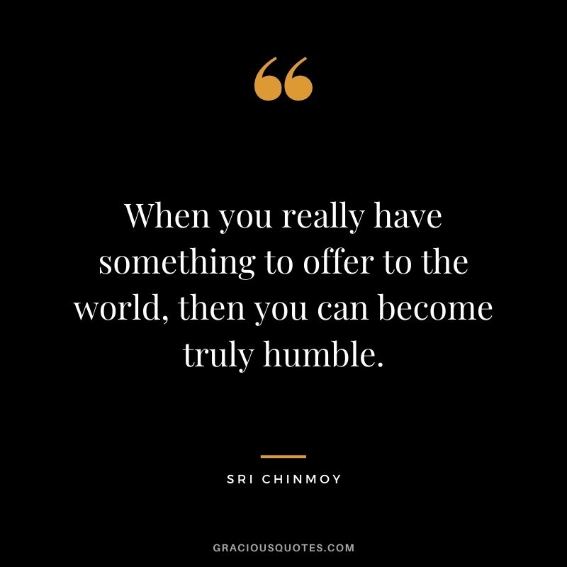 When you really have something to offer to the world, then you can become truly humble.
