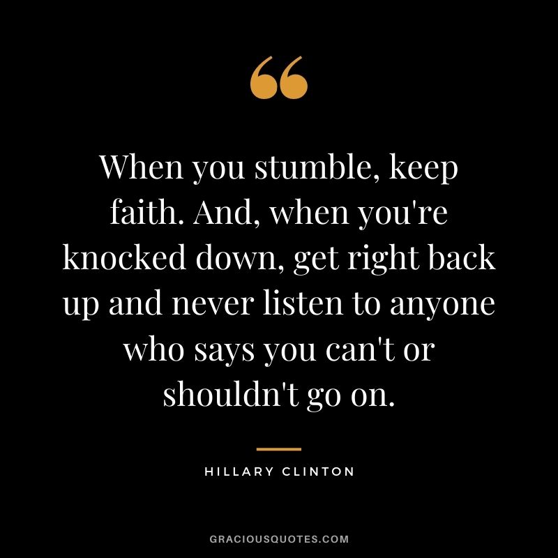 When you stumble, keep faith. And, when you're knocked down, get right back up and never listen to anyone who says you can't or shouldn't go on.