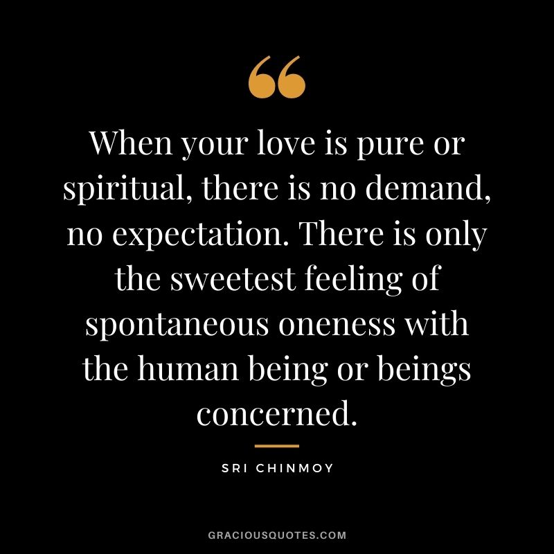 When your love is pure or spiritual, there is no demand, no expectation. There is only the sweetest feeling of spontaneous oneness with the human being or beings concerned.