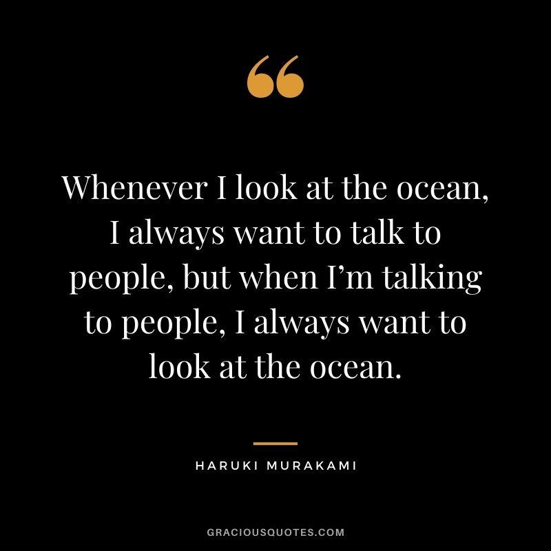 Whenever I look at the ocean, I always want to talk to people, but when I’m talking to people, I always want to look at the ocean.