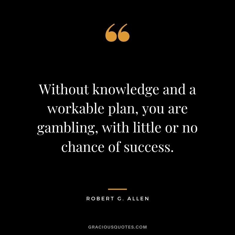 Without knowledge and a workable plan, you are gambling, with little or no chance of success.