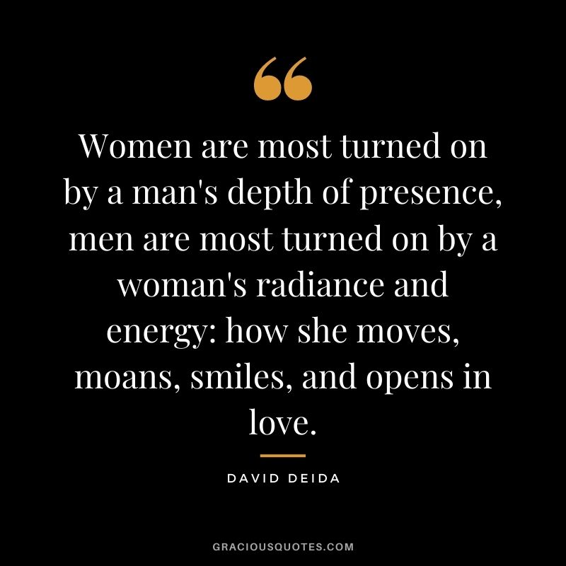 Women are most turned on by a man's depth of presence, men are most turned on by a woman's radiance and energy: how she moves, moans, smiles, and opens in love.