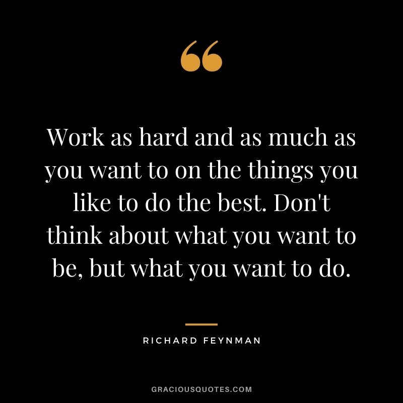 Work as hard and as much as you want to on the things you like to do the best. Don't think about what you want to be, but what you want to do.