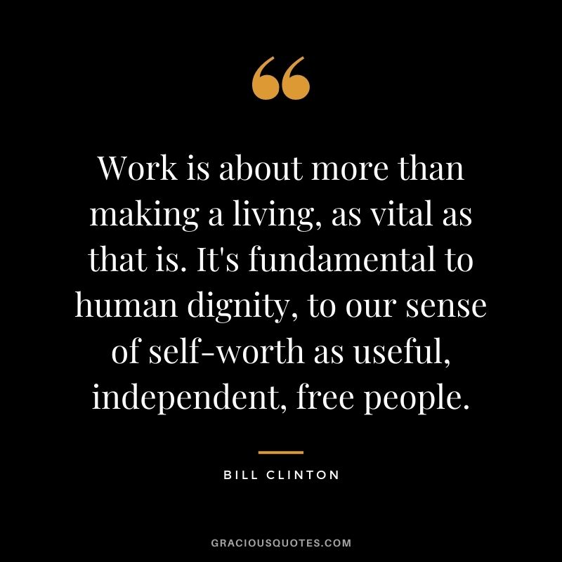 Work is about more than making a living, as vital as that is. It's fundamental to human dignity, to our sense of self-worth as useful, independent, free people.