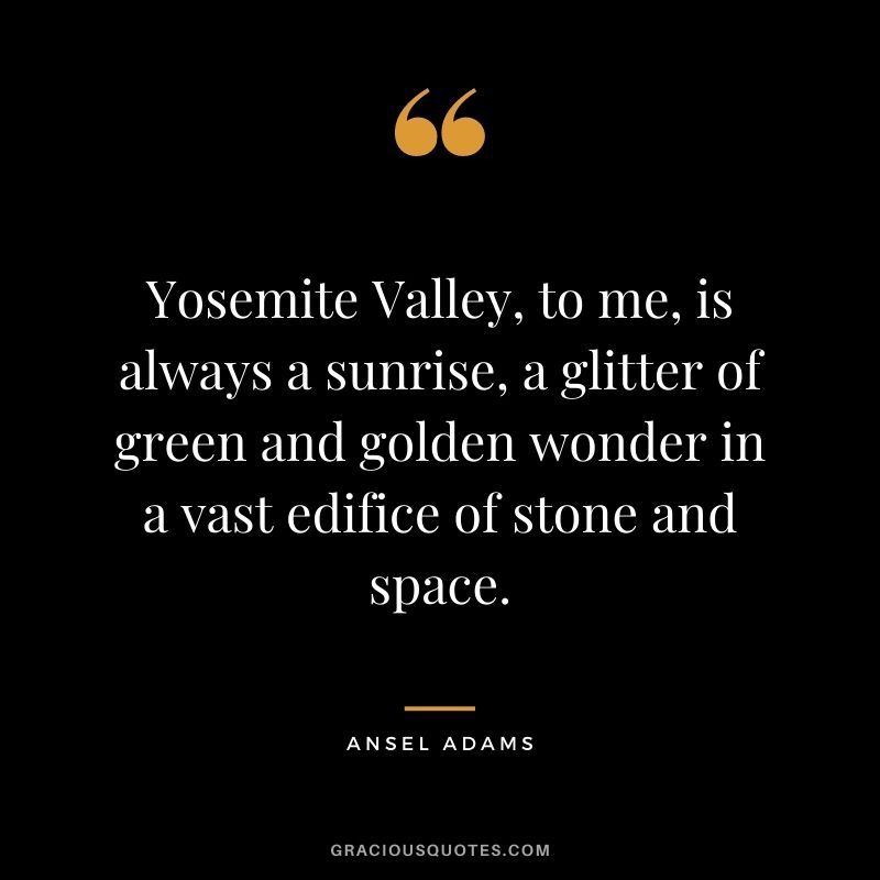 Yosemite Valley, to me, is always a sunrise, a glitter of green and golden wonder in a vast edifice of stone and space.