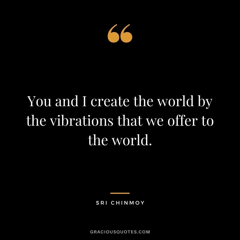You and I create the world by the vibrations that we offer to the world.