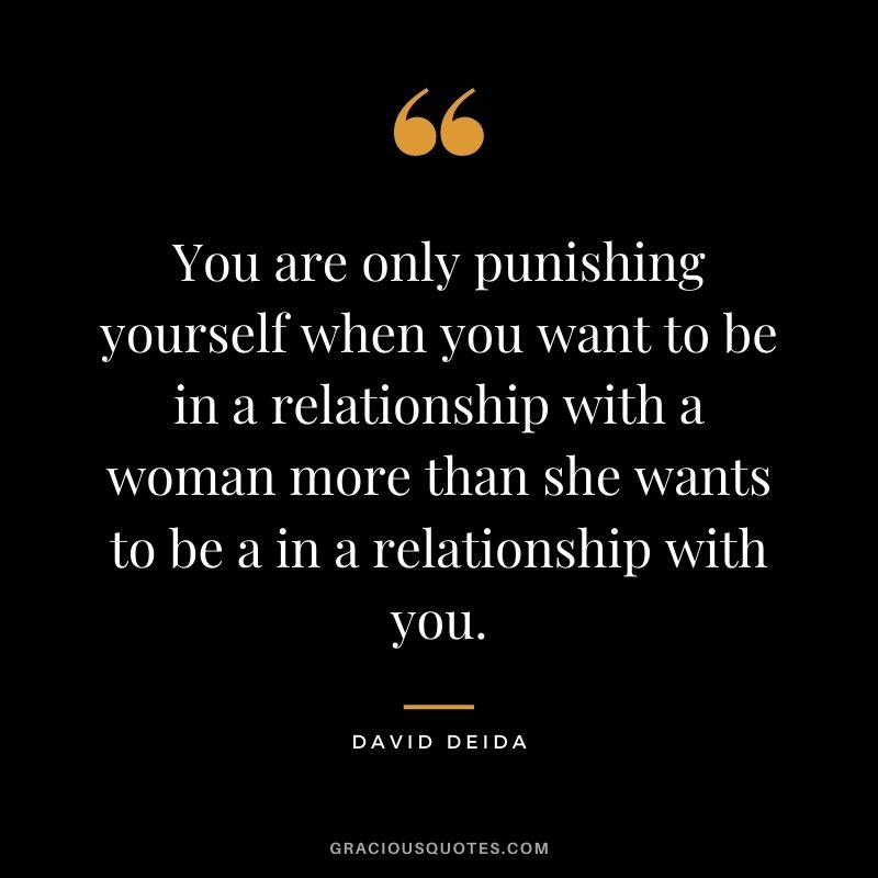 You are only punishing yourself when you want to be in a relationship with a woman more than she wants to be a in a relationship with you.