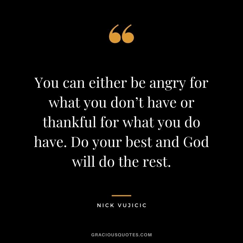 You can either be angry for what you don’t have or thankful for what you do have. Do your best and God will do the rest.